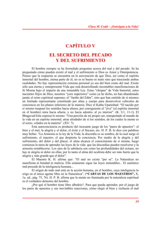 Clara M. Codd – ¡Entrégate a la Vida!




                                   CAPÍTULO V
                      EL SECRETO DEL PECADO
                        Y DEL SUFRIMIENTO
        El hombre siempre se ha formulado preguntas acerca del mal y del pecado. Se ha
preguntado cómo pueden existir el mal y el sufrimiento si Dios es Amor y Omnipotencia.
Pienso que la respuesta se encuentra en la aseveración de que Dios, así como el espíritu
inmortal del hombre, eterna parte de él, no es ni bueno ni malo sino que trasciende ambas
cualidades. No hay representación extrema personal ya sea del bien como del mal. Existe
sólo una eterna y omnipresente Vida que está desarrollando incontables manifestaciones de
Sí Misma bajo el imperio de una inmutable Ley. Estas “chispas” de Vida Inmortal, estos
nacientes Hijos de Dios, nuestros “yoes superiores” como ya he dicho, no han abandonado
jamás el reino espiritual supremo, el “Jardín del Edén”, sino que han emitido de sí mismos
un limitado representante constituido por alma y cuerpo para desenvolver vehículos de
conciencia en los planos inferiores de la materia. Dice el Katha Upanishad: “El nacido por
sí mismo traspasó los sentidos hacia afuera; por consiguiente el “jiva” (el espíritu inmortal
en el hombre) mira hacia afuera, y no hacia adentro, al yo interior”. (K. U1, 11-1). El
Bhagavad Gita expresa lo mismo: “Una porción de mi propio ser, transportado al mundo de
la vida en un espíritu inmortal, atrae alrededor de sí los sentidos, de los cuales la mente es
el sexto, velados en la materia”. (XV: 7).
        Esta autoconciencia es producto del incesante juego de los “pares de opuestos”: el
bien y el mal, la alegría y el dolor, el éxito y el fracaso, etc. H. P. B. lo dice con palabras
muy bellas: “La Armonía es la ley de la Vida; la discordia es su sombra, de la cual surge el
sufrimiento, el maestro, el que despierta la conciencia. Por medio de la alegría y del
sufrimiento, del dolor y del placer, el alma alcanza el conocimiento de sí misma; luego
comienza la tarea de aprender las leyes de la vida: que las discordias pueden resolverse y la
armonía restablecerse. Los ojos de la sabiduría son como las profundidades del océano, no
hay ni alegría ni dolor en ellas; por lo tanto el alma del ocultista debe ser más fuerte que la
alegría y más grande que el dolor”.
        El Maestro K. H. afirma que: “El mal no existe “per se”. La Naturaleza no
manifiesta ni bondad ni malicia. Ella solamente sigue las leyes inmutables... El auténtico
mal procede de la inteligencia humana...
        El origen de todo mal está en la acción humana, en el hombre, cuya inteligencia lo
erige en el único agente libre en la Naturaleza”. (“CARTAS DE LOS MAESTROS”, X,
1a. ed., pág. 75, 76). H. P. B. afirma que la mente no iluminada por la naturaleza espiritual
es el verdadero demonio del hombre.
        ¿Por qué el hombre tiene libre albedrío?. Para que pueda aprender, por el juego de
los pares de opuestos y sus inevitables reacciones, cómo elegir el bien y rechazar el mal



                                                                                            19
 