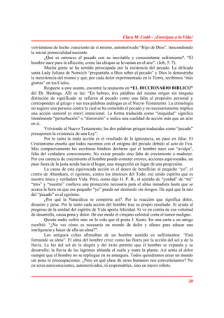 Clara M. Codd – ¡Entrégate a la Vida!

volviéndose de hecho consciente de sí mismo, automotivado “Hijo de Dios”, trascendiendo
la inicial potencialidad naciente.
        ¿Qué es entonces el pecado con su inevitable y concomitante sufrimiento?. “El
hombre nace para la aflicción, como las chispas se levantan en el aire”. (Job, 5: 7).
        Mucha gente se ha sentido preocupada por la existencia del pecado. La delicada
santa Lady Juliana de Norwich “preguntaba a Dios sobre el pecado” y Dios le demostraba
la inexistencia del mismo y que, por cada dolor experimentado en la Tierra, recibimos “más
glorias” en los Cielos.
        Respecto a este asunto, encontré la respuesta en “EL DICCIONARIO BIBLICO”
del Dr. Hastings. Allí se lee: “En hebreo, tres palabras del mismo origen sin ninguna
distinción de significado se refieren al pecado como una falta al propósito personal y
corresponden al griego y sus tres palabras análogas en el Nuevo Testamento. La etimología
no sugiere una persona contra la cual se ha cometido el pecado y no necesariamente implica
una acción inmoral (o error) intencional. La forma traducida como “iniquidad” significa
literalmente “perturbación” o “distorsión” e indica una cualidad de acción más que un acto
en sí.
        Volviendo al Nuevo Testamento, las dos palabras griegas traducidas como “pecado”
presuponen la existencia de una Ley”.
        Por lo tanto la mala acción es el resultado de la ignorancia, un paso en falso. El
Cristianismo enseña que todos nacemos con el estigma del pecado debido al acto de Eva.
Más compasivamente las escrituras hindúes declaran que el hombre nace con “avidya”,
falta del verdadero conocimiento. No existe pecado sino falta de crecimiento o madurez.
Por esa carencia de crecimiento el hombre puede cometer errores, acciones equivocadas, un
paso fuera de la justa senda hacia el hogar, una trasgresión en lugar de una progresión.
        La causa de esta equivocada acción es el deseo de beneficiar al pequeño “yo”, el
centro de Ahamkara, el egoísmo, contra los intereses del Todo, ese unido espíritu que es
nuestra única y verdadera Vida. Pero, como dijo H. P. B., el sentido de “yoidad” de “mí”
“mío” y “nuestro” conlleva una protección necesaria para el alma inmadura hasta que se
acerca la hora en que ese pequeño “yo” pueda ser destruido sin riesgos. De aquí que la raíz
del “pecado” es el egoísmo.
        ¿Por qué la Naturaleza se comporta así?. Por la reacción que significa dolor,
desastre y pena. Por lo tanto cada acción del hombre trae su propio resultado. Si ayuda al
progreso de la unidad del espíritu de Vida aporta felicidad. Si va en contra de esa voluntad
de desarrollo, causa pena y dolor. De ese modo el cirujano celestial corta el tumor maligno.
        Quizás nadie sufrió más en la vida que el poeta J. Keats. En una carta a un amigo
escribió: “¿No ves cómo es necesario un mundo de dolor y afanes para educar una
inteligencia y hacer de ella un alma?”.
        Los antiguos celtas afirmaban de un hombre sumido en sufrimientos: “Está
formando su alma”. El alma del hombre crece como las flores por la acción del sol y de la
lluvia. La luz del sol de la alegría y del éxito permite que el hombre se expanda y se
desarrolle; la lluvia de las lágrimas ablanda el suelo y nutre la planta. Así actúa el dolor
siempre que el hombre no se repliegue en su amargura. Todos quisiéramos crear un mundo
sin pena ni preocupaciones. ¿Pero en qué clase de seres humanos nos convertiríamos? No
en seres autoconscientes, automotivados, ni responsables, sino en meros robots.


                                                                                         20
 