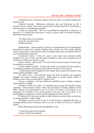 Clara M. Codd – ¡Entrégate a la Vida!

        Consideremos por el momento algunas formas de dolor y su posible mensaje para
nuestras al más.
        Ambición frustrada - Debiéramos ambicionar algo que beneficiara no sólo a
nosotros, sino a los demás. Por lo tanto sería necesario alcanzar el poder de “humillarnos y
hacernos nuevos con herramientas gastadas”.
        La falta de oportunidad - Nos da la posibilidad de desarrollar la paciencia, la
intuición y la voluntad para aprovechar y actuar en cuanto llega el momento oportuno.
Robert Browning escribió:

       “No habrá nunca un bien perdido,
       lo que fue será corno antes”.
       (Traducción libre).

       Malentendidos - Quizás aquellos a quienes no comprendimos nos han abandonado
atravesando el portal de la muerte. Podemos tener contacto con ellos cuando dejamos
nuestro cuerpo físico en las horas del sueño. De ningún modo ellos se encuentran lejos de
nuestros pensamientos amorosos.
       Limitaciones físicas - Cierta vez conocí a una mujer cuya existencia giraba
alrededor de la caza. Un día, una mala caída de caballo le causó una semiparálisis que la
condenó a un sillón por el resto de su vida.
       Ella me confesó: “¿Sabe usted?. Yo era tan sólo un hermoso cuerpo. Yaciendo aquí,
he aprendido a ser un alma”.
       El amor negado o perdido - El dolor más hondo es la pérdida de la más querida y
reconfortante presencia. Recuerdo que la Dra. Besant me dijo en cierta ocasión:
       “Cuando puedas sentirte igualmente feliz aunque aquel a quien más quieras no esté
contigo, habrás aprendido a amar”.
       Ver sufrir a otros - Esta situación resulta muy dura de soportar, pero podemos
mitigarla con nuestra cariñosa presencia. “Nadie puede en manera alguna redimir al
hermano, ni dar a Dios el rescate por él”. (Salmos. 49:7).
       Fracaso y vergüenza - Son muy difíciles de sobrellevar, pero su objeto es destruir
nuestro egoísmo y orgullo.
       Tomemos la Vida de la mano y no tengamos temor, porque ella significa nuestra
redención y bienaventuranza finales. Debo citar nuevamente las bellas palabras de San
Pablo: “Porque estoy persuadido de que ni la vida ni la muerte, ni los ángeles ni los
principados ni los poderes, ni las cosas presentes ni las por venir, ni las alturas ni las
profundidades, ni ninguna otra criatura podrán separarnos del Amor de Dios”.
       El Maestro K. H. dice que soportar la mala fortuna con actitud serena se convierte
en ventaja espiritual. Y afirma Judge:
       “Entrégate a la vida y que la fe, que es el conocimiento no aprendido del alma, os
acompañe durante toda la existencia como el ave que se desliza en el aire sin vacilación
alguna”.
       Robert Browning lo expresó en incomparables versos:

       “A aquel que nunca dio las espaldas
       sino que marchó hacia adelante,

                                                                                         22
 