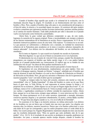 Clara M. Codd – ¡Entrégate a la Vida!

        Cuando el hombre elige aquello que ayuda a la voluntad de la evolución, con la
iluminada elección llega la alegría. El resultado es un fortalecimiento del lazo entre el
hombre y Dios. Pero, cuando el hombre elige sólo para sí, sin consideración del progreso y
el bien de todos, la miseria y la oscuridad siguen sus pasos. Al comienzo del gran sendero
evolutivo cometimos por ignorancia muchas acciones antisociales; pusimos muchas piedras
en el camino de nuestro hermano. Todo daño producido por odio o descuido en el pasado
vuelve en el presente como limitación y penalidades.
        Ahora bien, la gran verdad que debemos comprender es que, de este modo,
logramos la curación de la ceguera original. Penas e incomodidades son siempre evidencia
de las fuerzas restauradoras de la Naturaleza en acción, física o síquicamente. H. P. B. nos
transmite instructivas palabras acerca de este tema. Ella expresa: “La tristeza no es un mal.
Lo que parecen ser sufrimientos y obstáculos son a menudo, en realidad los misteriosos
esfuerzos de la Naturaleza para ayudarnos en la tarea si nosotros sabemos manejarlos de
manera adecuada”. Los dolores son los educadores del hombre; no son retribución sino
enseñanza.
        Por lo tanto no digamos: Lo que ocurrió en el pasado me sucede en el presente.
        Más bien digamos: Lo que sea en el futuro se encuentra en m í en el presente.
        Evidentemente ése era el punto de vista de Cristo; porque, cuando Sus discípulos le
preguntaron con respecto al hombre que había nacido ciego si él o sus padres habían
pecado en el pasado produciendo esa consecuencia, El replicó que no se trataba de una
retribución sino de que “las obras de Dios podían manifestarse en él”.
        Debemos observar el dolor de un modo correcto para perder el temor hacia él.
        Si lográramos tal cosa absolutamente, maduraríamos con gran rapidez. Esto nos
conduce al desapego superior, llamado en Oriente “vairagya”, anhelado por el hombre que
trata de alcanzar la meta del Sendero a la cual se da el nombre de Liberación en Oriente y
de Salvación en Occidente. Pero ¿de qué nos salvamos o liberamos sino de la ignorancia de
nuestros pequeños “yoes” con todo el dolor que los acompaña?.
        “Cuando se rompen todos los lazos del corazón, entonces este mortal se viste de
inmortalidad”, dice el “Katha-Upanishad”. El alma del hombre es como un río que fluye
hacia el gran mar, la Vida Divina, la cual representa al mismo tiempo la fuente y el
propósito de su existencia. ¿Hubo alguna vez un río que no llegara algún día al mar?. Y, sin
embargo, nunca el río va directamente hacia él. Toma su propia senda, que le es peculiar, y
sus vueltas y vagabundeos constituyen la infinita variedad de experiencias vitales. Ahora
bien, aunque no va en línea recta, siempre sigue adelante. A veces atraviesa un frío y verde
bosque. No desea permanecer en él así como nosotros, demasiado a menudo, deseamos
conservar nuestras alegrías y no queremos abandonarlas. El poeta y artista Blake escribió
una vez: “El que besa una alegría cuando se va, vive en el alba de la Eternidad”.
        En ocasiones el río llega a un desierto arenoso; no rehúsa atravesarlo. Los dolores
de los hombres no son un barco que se hunde sino una nave que parte. Las alegrías son
nuestras alas; los dolores, nuestros incentivos. Parece que a los buenos sobreviene a veces
más dolor de lo que les corresponde y que los malos prosperan como el verde árbol de la
bahía. Eso ocurre porque los Ángeles Registradores mantienen alejada de éstos una lección
que les resultaría demasiado dura. “Dios no querrá que seáis probados más de lo que
podáis”. (Cor. 10,13). Si el resultado de una acción se produjera en seguida, podríamos ser
destruidos. Así pues, a menudo aparece mucho tiempo después, cuando el hombre ha

                                                                                          25
 