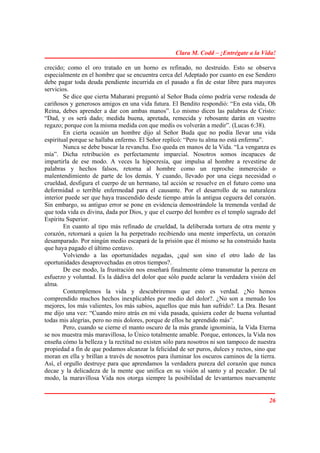 Clara M. Codd – ¡Entrégate a la Vida!

crecido; como el oro tratado en un horno es refinado, no destruido. Esto se observa
especialmente en el hombre que se encuentra cerca del Adeptado por cuanto en ese Sendero
debe pagar toda deuda pendiente incurrida en el pasado a fin de estar libre para mayores
servicios.
        Se dice que cierta Maharani preguntó al Señor Buda cómo podría verse rodeada de
cariñosos y generosos amigos en una vida futura. El Bendito respondió: “En esta vida, Oh
Reina, debes aprender a dar con ambas manos”. Lo mismo dicen las palabras de Cristo:
“Dad, y os será dado; medida buena, apretada, remecida y rebosante darán en vuestro
regazo; porque con la misma medida con que medís os volverán a medir”. (Lucas 6:38).
        En cierta ocasión un hombre dijo al Señor Buda que no podía llevar una vida
espiritual porque se hallaba enfermo. El Señor replicó: “Pero tu alma no está enferma”.
        Nunca se debe buscar la revancha. Eso queda en manos de la Vida. “La venganza es
mía”. Dicha retribución es perfectamente imparcial. Nosotros somos incapaces de
impartirla de ese modo. A veces la hipocresía, que impulsa al hombre a revestirse de
palabras y hechos falsos, retorna al hombre como un reproche inmerecido o
malentendimiento de parte de los demás. Y cuando, llevado por una ciega necesidad o
crueldad, desfigura el cuerpo de un hermano, tal acción se resuelve en el futuro como una
deformidad o terrible enfermedad para el causante. Por el desarrollo de su naturaleza
interior puede ser que haya trascendido desde tiempo atrás la antigua ceguera del corazón.
Sin embargo, su antiguo error se pone en evidencia demostrándole la tremenda verdad de
que toda vida es divina, dada por Dios, y que el cuerpo del hombre es el templo sagrado del
Espíritu Superior.
        En cuanto al tipo más refinado de crueldad, la deliberada tortura de otra mente y
corazón, retornará a quien la ha perpetrado recibiendo una mente imperfecta, un corazón
desamparado. Por ningún medio escapará de la prisión que él mismo se ha construido hasta
que haya pagado el último centavo.
        Volviendo a las oportunidades negadas, ¿qué son sino el otro lado de las
oportunidades desaprovechadas en otros tiempos?.
        De ese modo, la frustración nos enseñará finalmente cómo transmutar la pereza en
esfuerzo y voluntad. Es la dádiva del dolor que sólo puede aclarar la verdadera visión del
alma.
        Contemplemos la vida y descubriremos que esto es verdad. ¿No hemos
comprendido muchos hechos inexplicables por medio del dolor?. ¿No son a menudo los
mejores, los más valientes, los más sabios, aquellos que más han sufrido?. La Dra. Besant
me dijo una vez: “Cuando miro atrás en mi vida pasada, quisiera ceder de buena voluntad
todas mis alegrías, pero no mis dolores, porque de ellos he aprendido más”.
        Pero, cuando se cierne el manto oscuro de la más grande ignominia, la Vida Eterna
se nos muestra más maravillosa, lo Único totalmente amable. Porque, entonces, la Vida nos
enseña cómo la belleza y la rectitud no existen sólo para nosotros ni son tampoco de nuestra
propiedad a fin de que podamos alcanzar la felicidad de ser puros, dulces y rectos, sino que
moran en ella y brillan a través de nosotros para iluminar los oscuros caminos de la tierra.
Así, el orgullo destruye para que aprendamos la verdadera pureza del corazón que nunca
decae y la delicadeza de la mente que unifica en su visión al santo y al pecador. De tal
modo, la maravillosa Vida nos otorga siempre la posibilidad de levantarnos nuevamente


                                                                                         26
 