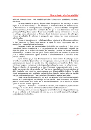 Clara M. Codd – ¡Entrégate a la Vida!

sobre los escalones de los “yoes” muertos desde hace tiempo hacia ideales más elevados y
más bellos.
        Un buen día todas las penas y dolores habrán desaparecido. Su función ya no tendrá
objeto de existir para nosotros. El mal no es sino la ausencia del bien aún no manifestado.
El dolor no es sino el camino por el cual nace la gloria. A todos los hombres corresponden
la bienaventuranza, lo maravilloso y el Amor. La flor que es cada alma humana crece en el
jardín de la Vida y el más sombrío dolor, los más terribles males y sufrimientos, no pueden,
en el largo curso, obstaculizar la floración final. Sintámonos contentos de sufrir para
obtener el galardón de sabiduría y compasión que coronan las penas heroicamente
sobrellevadas.
        Porque, si conociéramos la verdadera condición interior de la vida, comprobaríamos
lo que realmente es: fuerza para soportar la carga de otros, comprensión para ser
compasivos y para enfrentar el sufrimiento.
        La pena y el dolor son los embajadores de la Vida, Sus mensajeros. El dolor, dicen
los eruditos carentes de sabiduría, es el castigo por el pecado, el inequívoco vengador que
sigue los pasos de la acción equivocada. Sin embargo, ¿cuándo los eruditos supieron
realmente algo?. El artista sabe más que el filósofo. Pero quien aún sabe más es el que ama
y, en el corazón más humilde y pleno de amor, se encuentra también la semilla de la más
perfecta sabiduría.
        De tal manera que, si en el dolor se conserva el amor, después de un tiempo nacerá
la verdadera sabiduría. Quien sufre y sin embargo sigue amando, sabrá cómo el dolor es el
gran regenerador. Cuando los ojos del alma están empañados con los objetos de los planos
exteriores, los pasos vacilan y, al no distinguir el corazón de las cosas, ven sólo el pecado y
llaman retribución a la oscuridad que le sigue. Pero aquel en cuyo corazón entra el amor
tendrá una percepción más profunda. La Vida, en su plena belleza, le mostrará cómo el
dolor limpia los ojos, cómo Sus Manos quitan el velo delante del Hijo de Dios. Esa Vida
tocará las manos que antes temblaban hacia el infinito. Blandas alas envuelven al querido
hijo que hasta ahora era ciego. En el corazón herido morarán la paz y la curación.
        Desde las profundidades surgirá una Voz, una Voz que reúne en sí misma la gloria
del alba de la creación y que, sin embargo, no tiene sonido. Todos los hombres la escuchan,
pero no con sus oídos o su mente. Es la belleza cuando habla con el sonido de muchas
aguas, de muchos mundos separados.
        “Hijo mío” - dice la Voz - “toda vida es un canto, aún cuando esté profundamente
sumergida en el dolor. Por el sufrimiento se labra e! sendero hacia la unión”.
        Entonces, quizás, suceda que el pequeño corazón humano se entregue al dolor que,
de ahí en adelante, no le pertenecerá más sino que se ha convertido en amor libertado para
auxilio de todos los hombres.




                                                                                            27
 