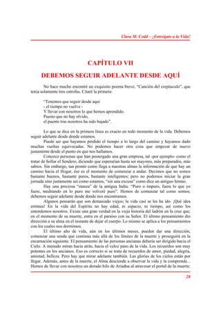 Clara M. Codd – ¡Entrégate a la Vida!




                                CAPÍTULO VII
      DEBEMOS SEGUIR ADELANTE DESDE AQUÍ
        No hace mucho encontré un exquisito poema breve, “Canción del crepúsculo”, que
tenía solamente tres estrofas. Citaré la primera:

       “Tenemos que seguir desde aquí
       - el tiempo no vuelve -
       Y llevar con nosotros lo que hemos aprendido.
       Puesto que no hay olvido,
       el puente tras nosotros ha sido bajado”.

        Lo que se dice en la primera línea es exacto en todo momento de la vida. Debemos
seguir adelante desde donde estamos.
        Puede ser que hayamos perdido el tiempo a lo largo del camino y hayamos dado
muchas vueltas equivocadas. No podemos hacer otra cosa que empezar de nuevo
justamente desde el punto en que nos hallamos.
        Conozco personas que han postergado una gran empresa, tal -por ejemplo- como el
tratar de hollar el Sendero, diciendo que esperarían hasta ser mayores, más preparados, más
sabios. Sin embargo, tan pronto como llega a nuestras almas la información de que hay un
camino hacia el Hogar, ése es el momento de comenzar a andar. Decimos que no somos
bastante buenos, bastante puros, bastante inteligentes; pero no podemos iniciar la gran
jornada sino justamente así como estamos, “sin una excusa” como dice un antiguo himno.
        Hay una preciosa “stanza” de la antigua India: “Puro o impuro, fuera lo que yo
fuere, meditando en lo puro me volveré puro”. Hemos de comenzar tal como somos;
debemos seguir adelante desde donde nos encontramos.
        Algunos pensarán que son demasiado viejos; la vida casi se les ha ido. ¡Qué idea
errónea! En la vida del Espíritu no hay edad, ni espacio, ni tiempo, así como los
entendemos nosotros. Existe una gran verdad en la vieja historia del ladrón en la cruz que,
en el momento de su muerte, entra en el paraíso con su Señor. El último pensamiento dio
dirección a su alma en el instante de dejar el cuerpo. Lo mismo se aplica a los pensamientos
con los cuales nos dormimos.
        El último año de vida, aún en los últimos meses, pueden dar una dirección,
comenzar una senda que continúa más allá de los límites de la muerte y proseguirá en la
encarnación siguiente. El pensamiento de las personas ancianas debería ser dirigido hacia el
Cielo. A menudo miran hacia atrás, hacia el veloz paso de la vida. Los recuerdos son muy
potentes en los ancianos. Eso es correcto si se trata de recuerdos de amor, piedad, alegría,
amistad, belleza. Pero hay que mirar adelante también. Las glorias de los cielos están por
llegar. Además, antes de la muerte, el Alma desciende a observar la vida y la comprende...
Hemos de llevar con nosotros un dorado hilo de Ariadna al atravesar el portal de la muerte:

                                                                                         28
 