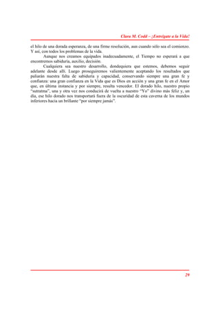 Clara M. Codd – ¡Entrégate a la Vida!

el hilo de una dorada esperanza, de una firme resolución, aun cuando sólo sea el comienzo.
Y así, con todos los problemas de la vida.
        Aunque nos creamos equipados inadecuadamente, el Tiempo no esperará a que
encontremos sabiduría, auxilio, decisión.
        Cualquiera sea nuestro desarrollo, dondequiera que estemos, debemos seguir
adelante desde allí. Luego proseguiremos valientemente aceptando los resultados que
paliarán nuestra falta de sabiduría y capacidad, conservando siempre una gran fe y
confianza: una gran confianza en la Vida que es Dios en acción y una gran fe en el Amor
que, en última instancia y por siempre, resulta vencedor. El dorado hilo, nuestro propio
“sutratma”, una y otra vez nos conducirá de vuelta a nuestro “Yo” divino más feliz y, un
día, ese hilo dorado nos transportará fuera de la oscuridad de esta caverna de los mundos
inferiores hacia un brillante “por siempre jamás”.




                                                                                       29
 