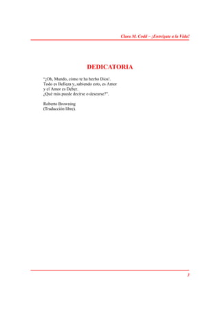 Clara M. Codd – ¡Entrégate a la Vida!




                        DEDICATORIA
“¡Oh, Mundo, cómo te ha hecho Dios!.
Todo es Belleza y, sabiendo esto, es Amor
y el Amor es Deber.
¿Qué más puede decirse o desearse?”.

Roberto Browning
(Traducción libre).




                                                                               3
 