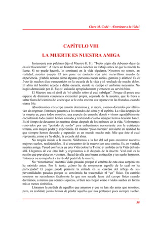 Clara M. Codd – ¡Entrégate a la Vida!




                                CAPÍTULO VIII
               LA MUERTE ES NUESTRA AMIGA
         Justamente esas palabras dijo el Maestro K. H.: “Todos algún día debemos dejar de
existir físicamente”. A veces un hombre desea concluir su trabajo antes de que la muerte lo
llame. Si no puede hacerlo, lo terminará en la vida siguiente. Nosotros no somos, en
realidad, nuestro cuerpo. El nos pone en contacto con este maravilloso mundo de
experiencia. ¿Habéis notado cómo algunas personas nacen sabias, gentiles y afables? Es el
fruto de muchos días transcurridos en la escuela de la vida y el resultado de mucho dolor.
El alma del hombre accede a dicha escuela, siendo su cuerpo el uniforme necesario. No
hagáis demasiado por él. Eso sí: cuidadlo apropiadamente y entonces os servirá bien.
         El Maestro usa el símil de “el caballo sobre el cual cabalgas”. Porque él posee una
especie de diminuta conciencia elemental propia, separada de la nuestra, que lo lleva a
saltar fuera del camino del coche que se le echa encima o a taparse con las frazadas, cuando
siente frío.
         Abandonamos el cuerpo cuando dormimos y, al morir, caemos dormidos por última
vez sin regresar. Entonces pasamos a los mundos del alma y el espíritu. La vida después de
la muerte es, para todos nosotros, una especie de ensueño donde vivimos agradablemente
encontrando todo cuanto hemos ansiado y realizando cuanto siempre hemos deseado hacer.
Es el tiempo de descanso de nuestras almas después de los embates de la vida. Volveremos
renovados por ese “período de sueño” para enfrentarnos nuevamente con la existencia
terrena, con mayor poder y experiencia. El mundo “post-mortem” convierte en realidad lo
que siempre hemos deseado y esperado: es un mundo mucho más feliz que éste el cual
representa, como ya 'he dicho, la escuela del alma.
         No tengáis miedo a la muerte. Saldremos a la luz del sol para encontrar nuestros
mejores sueños, realizándolos. Id al encuentro de la muerte con una sonrisa. Es, en verdad,
nuestra amiga. Tened confianza en esta Vida (sobre la Tierra) y también en la Vida del más
allá. Llegamos de ese otro lado y regresamos a él después de la muerte. Ved cuál es la
pasión que prevalece en vosotros. Haced de ella una buena aspiración y un sueño hermoso.
Entonces os acompañará a través del portal de la muerte.
         No “recordamos” nuestras vidas pasadas porque el cerebro de esta casa corporal no
ha existido antes. Por lo tanto, ¿cómo ha de rememorar aquello de lo cual no ha
participado? El yogui puede permitir la entrada en su cerebro del reflejo de sus
personalidades pasadas porque su conciencia ha trascendido el “yo” físico. En cambio
nosotros no recordamos fácilmente lo que nos sucede fuera del cuerpo físico cuando
dormimos, a menos que seamos síquicos, si bien nos llegan como vívidos sueños en forma
más o menos simbólica.
         Lloramos la pérdida de aquellos que amamos y que se han ido antes que nosotros;
pero, en realidad, jamás hemos de perder aquello que nos pertenece pues siempre vuelve.


                                                                                         30
 