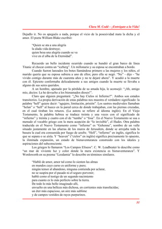 Clara M. Codd – ¡Entrégate a la Vida!

Dejadlo ir. No os apeguéis a nada, porque el vicio de la posesividad mata la dicha y el
amor. El poeta William Blake escribió:

       “Quien se ata a una alegría
       la alada vida destruye;
       quien besa una alegría cuando se va
       vive en el alba de la Eternidad”.

        Recuerdo un bello incidente ocurrido cuando se hundió el gran barco de línea
Titanic al chocar contra un “iceberg”. Un millonario y su esposa se encontraban a bordo.
        Cuando fueron lanzados los botes llamándose primero a las mujeres y los niños, el
marido quería que su esposa subiera a uno de ellos; pero ella se negó. “No” - dijo - “he
vivido contigo durante más de cuarenta años y no te dejaré ahora”. Y acudió a la muerte
con él. Epicteto conformaba delicadamente a sus amigos cuando la muerte se llevaba a
alguno de sus seres queridos.
        A un hombre, apenado por la pérdida de su amada hija, le aconsejó: “¡Ah, amigo
mío, decíos: La he devuelto a los bienamados dioses!”.
        Claro que alguien preguntará: “¿No hay Cielos ni Infierno?”. Ambos son estados
transitorios. La propia derivación de estas palabras nos muestra el verdadero significado: la
palabra “hell” quiere decir: “agujero, limitación, prisión”. Los sastres medievales llamaban
“helan” o “hell” al hueco en la pared cerca de donde trabajaban, con las piernas cruzadas,
en el cual tiraban los retazos. (La autora se refiere al idioma inglés). En el Viejo
Testamento, la palabra hebrea se traduce treinta y una veces con el significado de
“infierno” y treinta y cuatro con el de “tumba” o “fosa”. En el Nuevo Testamento se usa a
menudo el vocablo griego con la mera acepción de “lo invisible”, el Hades. Otra palabra
traducida en el Nuevo Testamento como “infierno” es “Gehenna”, nombre de un valle
situado justamente en las afueras de los muros de Jerusalem, donde se arrojaba toda la
basura la cual era consumida por fuego de azufre. “Hell”, “infierno” en inglés, significa lo
que se separa o se aísla. Y “heaven” (“cielos” en inglés) significa precisamente lo opuesto,
la ilimitada expansión, un estado de bienaventuranza construido con los ideales y
aspiraciones del subconsciente.
        Los griegos lo llamaron “Los Campos Elíseos”. C. W. Leadbeater lo describe como
“un mar de viviente luz y color donde la mera existencia es bienaventuranza”. Y
Wordsworth en su poema “Leodamia” lo describe en términos similares.

       “Habló de amor, amor tal como lo sienten las almas
       en mundos cuyo curso es uniforme y puro;
       ningún temor al abandono, ninguna contienda por aclarar,
       no se suspira por el pasado ni el seguro porvenir;
       habló como el testigo de un segundo nacimiento
       para cuanto es lo más perfecto sobre la tierra.
       De todo lo más bello imaginado allí,
       envuelto en una belleza más dichosa, en corrientes más translúcidas;
       un éter más espacioso, un aire más sublime
       y de campos vestidos de rayos purpurinos.

                                                                                          31
 
