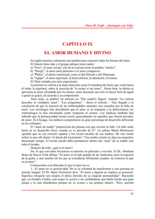 Clara M. Codd – ¡Entrégate a la Vida!




                                 CAPÍTULO IX
                  EL AMOR HUMANO Y DIVINO
        En inglés tenemos solamente una palabra para expresar todas las formas del amor.
        El francés tiene más y el griego antiguo tenía cuatro:
        a) “Eros”, el amor sexual, raíz de la cual proviene la palabra “erótico”.
        b) “Storgé”, el amor entre parientes o el amor compasivo.
        c) “Philos”, el afecto intelectual, como el del filósofo o del filántropo.
        d) “Agápe”, el amor espiritual, la benevolencia, la adoración, el éxtasis.
        El Tibet contaba con siete expresiones:
        La primera se refería a la mera atracción como la limadura de hierro que vuela hacia
el imán; la siguiente, sobre la aserción de “te amaré si me amas”. Ahora bien, la última se
aproxima al amor ofrendado por los dioses: amar deseando tan sólo el mayor bien de aquel
a quien se quiere, de acuerdo a su comprensión.
        Años atrás, se publicó un artículo en “The reader's Digest” titulado “La ciencia
descubre el verdadero amor”. “Los psiquiatras” - decía el artículo - “han llegado a la
conclusión de que la mayoría de las enfermedades mentales son causadas por la falta de
amor. Los sociólogos han descubierto que el amor es la respuesta a la delincuencia; los
criminólogos lo han encontrado como respuesta al crimen. Los médicos también han
inferido que la promiscuidad sexual ocurre generalmente en aquellos que fueron privados
de amor. En Chicago, los médicos comprobaron un gran porcentaje de desarrollo deficiente
en los orfanatos.
        El “amor de madre” proporciona las plumas con que revestir al nido. Un niño sufre
hasta en su desarrollo físico cuando se ve privado de él”. La señora María Montessori
opinaba que no era correcto separar a los recién nacidos de sus madres. De otro modo
sufren lo que ella llama “el shock del nacimiento”. Una madre común no deja sus pequeños
demasiado tiempo. El recién nacido debe permanecer dentro del “aura” de su madre casi
todo el tiempo.
        Después de todo: ¿qué es el amor?.
        No, lo que con tanta frecuencia se muestra en películas y novelas. El Dr. Abraham
Stone de Nueva York afirma: “El amor es la más grande de las medicinas; pero la mayoría
de la gente, y aun muchos de los que se consideran felizmente casados, no conocen lo que
es el amor”.
        Comencemos con dilucidar lo que el amor no es.
        1.- El amor no es posesividad. No es la voluntad de transformar a otra persona en
nuestra imagen. El Dr. Barry Overstreet dice: “El amor a alguien no implica su posesión.
Significa otorgarle con alegría el pleno derecho de su singular personalidad”. Recuerdo
que, en Estados Unidos, una mujer se acercó a mí confiándome que había tenido una gran
amiga a la cual abandonara porque no se avenía a sus propios ideales. “Pero, querida


                                                                                         33
 
