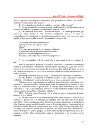 Clara M. Codd – ¡Entrégate a la Vida!

señora, - repliqué - ¡qué arrogancia de su parte!. ¿Por qué habría de avenirse a sus ideales?.
Basta que viva de acuerdo a los propios”.
       2.- No es dependencia. Existe un verdadero y un falso “culto al héroe”.
       3.- No es autosacrificio. Aunque el amor pueda requerirlo, Freud dedujo que el
excesivo autosacrificio se basa en el resentimiento, y aun en el odio.
       4.- La admiración no es amor. Un doctor ha escrito: “Un hombre puede creer que
ama a su esposa porque es bella, talentosa, competente. Esto no es amor. Es
autoaprobación. La popularidad no despierta necesariamente amor. Una persona se torna
popular si llena una necesidad general”. Aun cuando el poeta escribió:

        “We live by admiration, hope and love,
        and even as these are well and wisely
        placed”.
        (“Vivimos por la admiración, la esperanza y el amor,
        y también de acuerdo a cómo éstos se encuentran
        adecuada y sabiamente proporcionados”).
        En tal caso, sólo se buscaría el beneficio del propio yo.

        5.- No es sexualidad. H. P. B. consideraba al amor sexual como un “egoísmo de
dos”.
        Pero el amor puede glorificar y exaltar la sexualidad. A menudo el matrimonio
basado en mera atracción sexual resulta una unión entre desconocidos. ¿Qué debe hacerse
entonces?. Hay que aprender a ser amigo, del desconocido. Si a medida que pasan los años,
una pareja de cónyuges no se convierte en un par de verdaderos amigos, su matrimonio va
hacia el desastre.
        El Señor Krishnamurti dice con razón: “Donde hay amor, el sexo no es problema.
        La falta de amor lo transforma en problema. Cuando se ama a alguien se comparte
verdadera y profundamente con él o ella todo lo que se tiene... Amar es ser casto...
        Sólo para pocos, los muy pocos que realmente aman, la relación matrimonial tiene
significado y es inquebrantable. El amor no es sensación o pensamiento. Cuando el amor
nace y se manifiesta, sabrás lo que es amar. Y, cuando sabes cómo amar a uno, sabrás
corno amar al Todo... Sólo cuando hay amor todos nuestros problemas pueden resolverse y,
entonces, conocemos su bienaventuranza y felicidad”.
        El Dr. Carl Jung asevera lo mismo: “Si se actúa por amor y con espíritu de amor,
entonces se sirve a Dios”.
        6.- El amor maternal no es necesariamente amor, especialmente si entra en él el
elemento de posesividad. Sin embargo, el verdadero amor de madre resulta un poder
maravilloso. Ciertos sicólogos de niños, discutiendo acerca de si programar la alimentación
o dar de comer cuando los niños lo piden y acerca de propinar castigos corporales o no, no
encontraron mucha diferencia en tanto que se ame al niño. El Dr. William Menninger dice:
“Lo mejor que los padres pueden hacer es enseñar a los niños cómo amar”. Pero la única
manera de lograrlo es con el ejemplo. Los niños deben recibir amor para luego darlo. No
amamos a nuestros hijos simplemente porque los protejamos y les proveamos de lo
necesario.


                                                                                           34
 