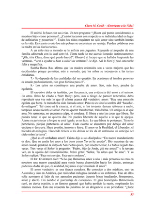 Clara M. Codd – ¡Entrégate a la Vida!

        El animal lo hace con sus crías. Un test pregunta: “¿Hasta qué punto consideramos a
nuestros hijos como personas?. ¿Cuánto hacemos con respecto a su individualidad en lugar
de asfixiarlos y poseerlos?”. Todos los niños requieren no sólo amor sino también interés
en la vida. En cuanto a esto los más pobres se encuentran en ventaja. Pueden colaborar con
la madre en las diarias tareas.
        A un niño rico a menudo se le asfixia con juguetes. Recuerdo al pequeño de una
familia adinerada con la cual conviví. Cierta tarde se me acercó llorando lastimosamente:
“¡Oh, tiíta Clara, dime qué puedo hacer!”. Observé al lacayo que se hallaba limpiando las
ventanas. “Vete a ayudar a Juan a asear las ventanas”, le dije. Así lo hizo y pasó una tarde
feliz y magnífica.
        Santha Rama Rau afirma que las madres orientales son a veces mejores que las
occidentales porque permiten, más a menudo, que los niños se incorporen a las tareas
cotidianas.
        7.- No depende de las cualidades del ser querido. En ocasiones el hombre perverso
es amado profundamente, con gran fortuna para él”.
        8.- Los celos no constituyen una prueba de amor. Son, más bien, prueba de
egolatría.
        El excesivo dolor es también, con frecuencia, una evidencia del amor a sí mismo.
En otros libros he citado a Starr Daily; pero, aun a riesgo de parecer reiterativa, debo
reproducir una vez más lo que él afirma acerca del verdadero amor: “Hay una emoción
egoísta que hiere. A menudo ha sido llamada amor. Pero no es sino la sombra del “hacedor-
de-milagros”. Tal como ni la ciencia, ni el arte, ni los inventos desean reformar a nadie,
tampoco desea hacerlo el amor. Por no querer transformar, transforma. Un amigo es el que
ama. No sermonea, no encuentra culpa, ni condena. El libera y une las cosas que libera. No
puedes tener lo que no quieres dar. No puedes liberarte de aquello a lo que te apegas.
Atarse es pertenecer a lo que se está ligado; es un lazo. Lo que libera te pertenece. Tú no le
perteneces, porque perteneces al amor. Todo cuanto se encuentra por debajo del amor
encierra y destruye. Hace presión, impone y hiere. El amor es la Realidad, el Liberador, el
hacedor-de-milagros. Haciendo felices a los demás se les da de antemano un anticipo del
cielo sobre la tierra”.
        ¿Qué es el verdadero amor?. Cristo dijo a sus discípulos: “Un nuevo mandamiento
os doy: Que os améis los unos a los otros como Yo os he amado”. Dio muestras de ese
amor cuando perdonó la culpa de San Pedro quien, por innoble temor, Le había negado tres
veces. Tres veces el Señor le preguntó: “Pedro, hijo de Jonás, ¿tú me amas?” y la tercera
vez, en la agonía del remordimiento, Pedro gritó: “Señor, Tú sabes que Te amo”. Y su
Señor replicó: “Pace mis ovejas. Pace mis corderos”.
        El Dr. Overstreet dice: “Si lo que llamamos amor a una o más personas no crea en
nosotros una mayor capacidad para sentir buena disposición hacia los demás, entonces
podemos dudar de que, en realidad, hayamos experimentado el amor”.
        El amor verdadero es una fuerza curadora. He conocido a dos médicos, uno en
Australia y otro en América, que realizaban milagros curando a los enfermos. Uno de ellos
solía acostarse al lado de sus apenados pacientes durante horas irradiando, firmemente,
amor y afecto. Era notable el porcentaje dé curaciones. El gran homeópata Hahnemann
curó, en cierta ocasión, a un famoso general que había perdido la razón, empleando los
mismos medios. Esto me recuerda las palabras de un drogadicto a un periodista: “¿Sabe

                                                                                           35
 