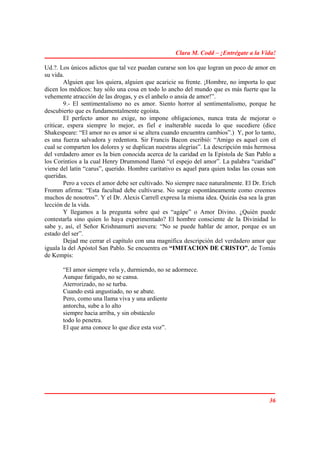 Clara M. Codd – ¡Entrégate a la Vida!

Ud.?. Los únicos adictos que tal vez puedan curarse son los que logran un poco de amor en
su vida.
        Alguien que los quiera, alguien que acaricie su frente. ¡Hombre, no importa lo que
dicen los médicos: hay sólo una cosa en todo lo ancho del mundo que es más fuerte que la
vehemente atracción de las drogas, y es el anhelo o ansia de amor!”.
        9.- El sentimentalismo no es amor. Siento horror al sentimentalismo, porque he
descubierto que es fundamentalmente egoísta.
        El perfecto amor no exige, no impone obligaciones, nunca trata de mejorar o
criticar, espera siempre lo mejor, es fiel e inalterable suceda lo que sucediere (dice
Shakespeare: “El amor no es amor si se altera cuando encuentra cambios”.) Y, por lo tanto,
es una fuerza salvadora y redentora. Sir Francis Bacon escribió: “Amigo es aquel con el
cual se comparten los dolores y se duplican nuestras alegrías”. La descripción más hermosa
del verdadero amor es la bien conocida acerca de la caridad en la Epístola de San Pablo a
los Corintios a la cual Henry Drummond llamó “el espejo del amor”. La palabra “caridad”
viene del latín “carus”, querido. Hombre caritativo es aquel para quien todas las cosas son
queridas.
        Pero a veces el amor debe ser cultivado. No siempre nace naturalmente. El Dr. Erich
Fromm afirma: “Esta facultad debe cultivarse. No surge espontáneamente como creemos
muchos de nosotros”. Y el Dr. Alexis Carrell expresa la misma idea. Quizás ésa sea la gran
lección de la vida.
        Y llegamos a la pregunta sobre qué es “agápe” o Amor Divino. ¿Quién puede
contestarla sino quien lo haya experimentado? El hombre consciente de la Divinidad lo
sabe y, así, el Señor Krishnamurti asevera: “No se puede hablar de amor, porque es un
estado del ser”.
        Dejad me cerrar el capítulo con una magnífica descripción del verdadero amor que
iguala la del Apóstol San Pablo. Se encuentra en “IMITACION DE CRISTO”, de Tomás
de Kempis:

       “El amor siempre vela y, durmiendo, no se adormece.
       Aunque fatigado, no se cansa.
       Aterrorizado, no se turba.
       Cuando está angustiado, no se abate.
       Pero, como una llama viva y una ardiente
       antorcha, sube a lo alto
       siempre hacia arriba, y sin obstáculo
       todo lo penetra.
       El que ama conoce lo que dice esta voz”.




                                                                                        36
 