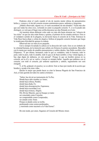 Clara M. Codd – ¡Entrégate a la Vida!

        Podemos alzar el vuelo cuando el ala de nuestra mente rebosa de pensamientos
bellos y -veraces y el ala del corazón rezuma sentimientos puros, ardientes e inegoístas.
        ¿Habéis observado, alguna vez, el vuelo ascendente de una alondra?. Vuela más alto
que casi todas las otras aves, vertiendo en canto su pequeño corazón. Y, si se la puede aún
distinguir, se verá que al llegar muy arriba descansa sus alas flotando en el aire.
        Así nuestras almas debieran volar cada vez más alto hasta alcanzar ese “silencio de
los cielos” en que las alas están firmes y quietas, el primero de los estados místicos. Este es
el verdadero sentido de la plegaria, la elevación hacia el corazón de la Vida. Entonces la
Vida fluye hacia abajo y colma de alegría y belleza al pequeño corazón humano que luego
la irradia para felicidad de quienes lo rodean.
        Observad una vez más al ave pequeña.
        Lleva siempre levantada la cabeza en la dirección del vuelo. Esto es un símbolo de
la voluntad humana, de la intención que señala con firmeza el camino ascendente. Buscadlo
con la mente por medio de amables pensamientos y nobles ideales. San Pablo escribió a los
Filipenses: “Y por último, hermanos, todo lo que es verdadero, todo lo honesto, todo lo
justo, todo lo puro, todo lo amable, todo lo que es de buen nombre; si hay virtud alguna, si
hay algo digno de alabanza, en esto pensad”. Porque lo que un hombre piensa en su
corazón, así es él y así se vuelve y buscar es siempre hallar. Aquello que pedimos con el
corazón, con todo el corazón, por ardiente aspiración y anhelo, seguramente nos será
otorgado.
        Y, al fin, golpead a la puerta y se os abrirá. Esto se hace por medio de la acción que
bendice y ayuda a las otras vidas.
        Quizás lo mejor que puedo hacer es citar la famosa Plegaria de San Francisco de
Asís, el más querido de todos los santos cristianos:

       “Señor, haz de mí un instrumento de Tu Paz.
       Donde haya odio siembre yo Amor;
       donde haya ofensa, Perdón;
       donde haya duda, Fe;
       donde haya desesperación, Esperanza;
       donde haya oscuridad, Luz;
       donde haya tristeza, Alegría.
       Oh, Divino Maestro, que no busque yo tanto
       ser consolado como Consolar,
       ser comprendido como Comprender,
       ser amado como Amar.
       Porque es dando como se recibe,
       perdonando como somos perdonados,
       y muriendo como nacemos a la Vida Eterna”.

       De este modo, por amor, llegamos al Corazón del Mismo Amor.




                                                                                            38
 