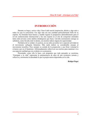 Clara M. Codd – ¡Entrégate a la Vida!




                               INTRODUCCIÓN
        Durante su larga y activa vida, Clara Codd suscitó inspiración, deleite y algo más a
todos los que la conocieron. Ese algo más era una cualidad particularmente bella de su
espíritu. Su ilimitado buen humor y amable ingenio la prepararon admirablemente para el
rol de conferenciante internacional y fue una experta en el arte de conquistar amistades
tanto entre jóvenes como adultos dondequiera que fuese. Llevaba serenamente consigo su
sabiduría, como llevaba todo lo demás, sin mostrar indicio alguno de superioridad.
        Partidaria de la verdad y la justicia, en sus años juveniles tuvo especial actividad en
el movimiento sufragista femenino. Más tarde dedicó su considerable energía al
movimiento teosófico. Pero siempre su sentido de la proporción y una firme voluntad le
evitaron caer en el fanatismo. Afortunadamente sobreviven sus escritos para mantener viva
esa especial cualidad que era evidente en su presencia.
        Presentado, como ella lo hace, con preguntas que todo pensador se cuestiona,
“Entrégate a la vida” representa la quintaesencia de años de una existencia sensata y
reflexiva y testimonia la denodada fe que la propia autora depositaba en la vida.

                                                                               Bridget Paget




                                                                                             4
 