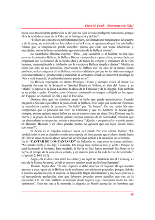 Clara M. Codd – ¡Entrégate a la Vida!

hacia cuya trascendente perfección se dirigen los ojos de toda inteligente naturaleza, porque
él es la verdadera causa de la Vida, de la Inteligencia y del Ser”.
         “El Bien en sí mismo es perfectamente puro, no limitado por ningún peso del cuerpo
y de la carne, no existiendo en los cielos ni en la Tierra, ni representado por las más bellas
formas que la imaginación pueda concebir; puesto que éstas son todas adventicias y
mezcladas, meras bellezas secundarias que proceden de la Belleza misma”.
         La sacerdotisa Diotima expresó: “Pero, ¿qué sucedería si el hombre tuviera ojos
para ver la auténtica Belleza, la Belleza Divina - quiero decir - pura, clara, no mezclada, no
empañada con la polución de la mortalidad y de todos los colores y vanidades de la vida
humana, contemplándola y hablando con la verdadera Belleza simple y divina?. Medita en
cómo tan sólo en esa comunión, observando la Belleza con los ojos de la mente, podrá
producir, no las imágenes de la Belleza, sino las realidades (porque no ha visto una imagen
sino una realidad) y, produciendo y nutriendo la verdadera virtud, se convertirá en amigo de
Dios y será inmortal, si un hombre mortal puede serio”.
         La Belleza representa un eterno Principio Divino y siempre evoca al Amor. La
Segunda Persona de la Trimurti o Trinidad Hindú es Vishnu, el dios del Amor, y su
“shakti” o esposa es la diosa Lakshmi, la diosa de la Felicidad y de la Alegría. Esta también
es un poder creador. Cuando, como Narciso, contempló su imagen reflejada en las aguas
del Espacio, se enamoró de ella y creó el Universo.
         Diotima dice que los hombres aman lo bello que puede pertenecerles. Cuando
preguntó a Sócrates qué ofrece la posesión de la Belleza, él no supo qué contestar. Entonces
la sacerdotisa cambió la expresión “lo bello” por “lo bueno”. De ese modo Sócrates
comprendió que la posesión del Bien da Felicidad y que los hombres la desean para
siempre, porque quieren nacer bellos ya sea en cuerpo como en alma. Dice Diotima que la
fuerza y la gracia de los hombres genera cuerpos ansiosos de in mortalidad, mientras que
las almas plenas crean poetas, artistas e inventores. “¿Quién, - pregunta ella - cuando piensa
en Homero, Hesíodo y en otros grandes poetas no quisiera que sus hijos fuesen niños
corrientes?”.
         El deseo es el impulso cósmico hacia la Unidad. Por ello afirma Plotino: “En
verdad, todo lo que es deseable resulta una especie de bien, puesto que el deseo tiende hacia
él”. Por lo tanto existe un deseo universal de felicidad debido a la atracción de la Belleza.
En el “CANTAR DE LOS CANTARES” de Salomón se leen estas hermosas palabras:
“Mi amado habló y me dijo: Levántate, Oh amiga mía, hermosa mía, y vente./ Porque he
aquí ha pasado el invierno, hase mudado, la lluvia se fue;/ hanse mostrado las flores en la
tierra, el tiempo de la canción es venido, y en nuestro país se ha oído la voz de la tórtola.”
(Capítulo 2, 10-11-12).
         Angus era el dios Eros entre los celtas y su lugar de residencia era el Tir-na-og, el
país de la Eterna Juventud. ¿Cuál es nuestro camino hacia esa Belleza Suprema?.
         Thomas Taylor dice: “A este respecto se debe observar el requisito de que nuestro
ascenso a esta región de la Belleza ha de realizarse por adelantos graduales; porque, debido
a nuestra asociación con la materia, es imposible llegar directamente y sin pasos previos a
tal trascendente perfección, sino que debemos proceder como aquellos que van de la
oscuridad a la luz más brillante avanzando desde lugares algo iluminados hasta los más
luminosos”. Esto me trae a la memoria la alegoría de Piatón acerca de los hombres que


                                                                                           40
 