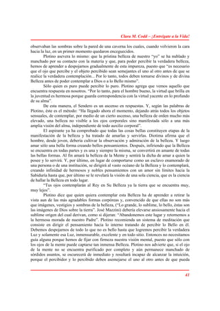 Clara M. Codd – ¡Entrégate a la Vida!

observaban las sombras sobre la pared de una caverna los cuales, cuando volvieron la cara
hacia la luz, en un primer momento quedaron enceguecidos.
        Plotino asevera lo mismo: que la prístina belleza de nuestro “yo” se ha nublado y
manchado por su contacto con la materia y que, para poder percibir la verdadera belleza,
hemos de aprender a despojarnos gradualmente de esta impureza, puesto que “es necesario
que el ojo que percibe y el objeto percibido sean semejantes el uno al otro antes de que se
realice la verdadera contemplación... Por lo tanto, todos deben tornarse divinos y de divina
Belleza antes de poder contemplar a Dios o a lo Bello mismo”.
        Sólo quien es puro puede percibir lo puro. Plotino agrega que vemos aquello que
encuentra respuesta en nosotros. “Por lo tanto, para el hombre bueno, la virtud que brilla en
la juventud es hermosa porque guarda correspondencia con la virtud yacente en lo profundo
de su alma”.
        De esta manera, el Sendero es un ascenso en respuestas. Y, según las palabras de
Plotino, éste es el método: “Ha llegado ahora el momento, dejando atrás todos los objetos
sensuales, de contemplar, por medio de un cierto ascenso, una belleza de orden mucho más
elevado, una belleza no visible a los ojos corporales sino manifestada sólo a una más
amplia visión del alma, independiente de todo auxilio corporal”.
        El aspirante ya ha comprobado que todas las cosas bellas constituyen etapas de la
manifestación de la belleza y ha tratado de amarlas y servirlas. Diotima afirma que el
hombre, desde joven, debería cultivar la observación y admiración de la belleza. Y luego
amar sólo una bella forma creando bellos pensamientos. Después, infiriendo que la Belleza
se encuentra en todas partes y es una y siempre la misma, se convertirá en amante de todas
las bellas formas. Al fin amará la belleza de la Mente y sentirá la dicha de amar a quien la
posee y lo servirá. Y, por último, en lugar de comportarse como un esclavo enamorado de
una persona o de una institución, se dirigirá al vasto océano de la Belleza y lo contemplará,
creando infinidad de hermosos y nobles pensamientos con un amor sin límites hacia la
Sabiduría hasta que, por último se le revelará la visión de una sola ciencia, que es la ciencia
de hallar la Belleza en todo lugar.
        “Tus ojos contemplarán al Rey en Su Belleza ya la tierra que se encuentra muy,
muy lejos”.
        Plotino dice que quien quiera contemplar esta Belleza ha de aprender a retirar la
vista aun de las más agradables formas corpóreas y, convencido de que ellas no son más
que imágenes, vestigios y sombras de la belleza, (“Lo grande, lo sublime, lo bello, éstas son
las imágenes de Dios sobre la tierra”. José Mazzini) debería elevarse ansiosamente hacia el
sublime origen del cual derivan, como si dijeran: “Abandonemos este lugar y retornemos a
la hermosa morada de nuestro Padre”. Plotino recomienda un sistema de meditación que
consiste en dirigir el pensamiento hacia lo interno tratando de percibir lo Bello en él.
Debemos despojarnos de todo lo que no es bello hasta que logremos percibir la verdadera
Luz y solamente esa Luz, inmensurable, excelente y en todo sitio. Entonces no necesitamos
guía alguna porque hemos de fijar con firmeza nuestra visión mental, puesto que sólo con
los ojos de la mente puede captarse tan inmensa Belleza. Plotino nos advierte que, si el ojo
de la mente no se encuentra purificado por completo y aún permanece manchado de
sórdidos asuntos, se oscurecerá de inmediato y resultará incapaz de alcanzar la intuición,
porque el percibidor y lo percibido deben asemejarse el uno al otro antes de que pueda


                                                                                            41
 