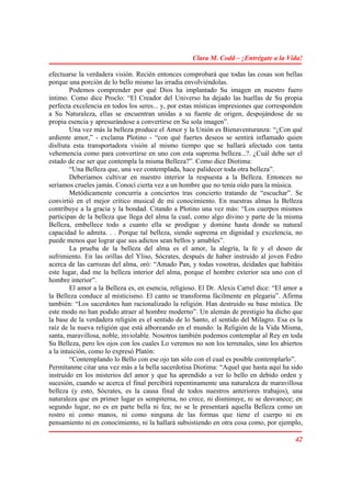 Clara M. Codd – ¡Entrégate a la Vida!

efectuarse la verdadera visión. Recién entonces comprobará que todas las cosas son bellas
porque una porción de lo bello mismo las irradia envolviéndolas.
        Podemos comprender por qué Dios ha implantado Su imagen en nuestro fuero
íntimo. Como dice Proclo: “El Creador del Universo ha dejado las huellas de Su propia
perfecta excelencia en todos los seres... y, por estas místicas impresiones que corresponden
a Su Naturaleza, ellas se encuentran unidas a su fuente de origen, despojándose de su
propia esencia y apresurándose a convertirse en Su sola imagen”.
        Una vez más la belleza produce el Amor y la Unión es Bienaventuranza: “¿Con qué
ardiente amor,” - exclama Plotino - “con qué fuertes deseos se sentirá inflamado quien
disfruta esta transportadora visión al mismo tiempo que se hallará afectado con tanta
vehemencia como para convertirse en uno con esta suprema belleza...?. ¿Cuál debe ser el
estado de ese ser que contempla la misma Belleza?”. Como dice Diotima:
        “Una Belleza que, una vez contemplada, hace palidecer toda otra belleza”.
        Deberíamos cultivar en nuestro interior la respuesta a la Belleza. Entonces no
seríamos crueles jamás. Conocí cierta vez a un hombre que no tenía oído para la música.
        Metódicamente concurría a conciertos tras concierto tratando de “escuchar”. Se
convirtió en el mejor crítico musical de mi conocimiento. En nuestras almas la Belleza
contribuye a la gracia y la bondad. Citando a Plotino una vez más: “Los cuerpos mismos
participan de la belleza que llega del alma la cual, como algo divino y parte de la misma
Belleza, embellece todo a cuanto ella se prodigue y domine hasta donde su natural
capacidad lo admita. . . Porque tal belleza, siendo suprema en dignidad y excelencia, no
puede menos que lograr que sus adictos sean bellos y amables”.
        La prueba de la belleza del alma es el amor, la alegría, la fe y el deseo de
sufrimiento. En las orillas del Yliso, Sócrates, después de haber instruido al joven Fedro
acerca de las carrozas del alma, oró: “Amado Pan, y todas vosotras, deidades que habitáis
este lugar, dad me la belleza interior del alma, porque el hombre exterior sea uno con el
hombre interior”.
        El amor a la Belleza es, en esencia, religioso. El Dr. Alexis Carrel dice: “El amor a
la Belleza conduce al misticismo. El canto se transforma fácilmente en plegaria”. Afirma
también: “Los sacerdotes han racionalizado la religión. Han destruido su base mística. De
este modo no han podido atraer al hombre moderno”. Un alemán de prestigio ha dicho que
la base de la verdadera religión es el sentido de lo Santo, el sentido del Milagro. Esa es la
raíz de la nueva religión que está alboreando en el mundo: la Religión de la Vida Misma,
santa, maravillosa, noble, inviolable. Nosotros también podemos contemplar al Rey en toda
Su Belleza, pero los ojos con los cuales Lo veremos no son los terrenales, sino los abiertos
a la intuición, como lo expresó Platón:
        “Contemplando lo Bello con ese ojo tan sólo con el cual es posible contemplarlo”.
Permítanme citar una vez más a la bella sacerdotisa Diotima: “Aquel que hasta aquí ha sido
instruido en los misterios del amor y que ha aprendido a ver lo bello en debido orden y
sucesión, cuando se acerca el final percibirá repentinamente una naturaleza de maravillosa
belleza (y esto, Sócrates, es la causa final de todos nuestros anteriores trabajos), una
naturaleza que en primer lugar es sempiterna, no crece, ni disminuye, ni se desvanece; en
segundo lugar, no es en parte bella ni fea; no se le presentará aquella Belleza como un
rostro ni como manos, ni como ninguna de las formas que tiene el cuerpo ni en
pensamiento ni en conocimiento, ni la hallará subsistiendo en otra cosa como, por ejemplo,

                                                                                          42
 