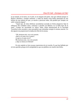 Clara M. Codd – ¡Entrégate a la Vida!

en un animal, en la tierra, en el cielo, ni en ninguna otra parte, sino que subsiste porque es
Belleza Absoluta y siempre uniforme: y todas las demás cosas bellas participan de esta
belleza de una manera tal que, ya nazcan o perezcan todas, ella perdura por siempre sin
sufrir variación alguna”.
        “Aquel que, de éstas (bellezas secundarias) asciende en forma progresiva bajo la
influencia del verdadero amor, comienza a percibir esa Belleza; no se halla lejos de la
meta”. Cuando me encontraba en Adyar, India, (Sede Internacional de la Sociedad
Teosófica) solía escuchar a unos pescadores que entonaban siempre la misma canción. Un
día alguien me proporcionó la traducción libre de la misma:

       “Oh, hermosa mía, ven a mi corazón.
       ¿Qué es el canto sin el cantor?.
       ¿y qué es el canto sin ti?.
       Oh, hermosa mía, ven a mi corazón
       y deja su música en libertad”.

       En este capítulo se leen escasas expresiones de mi cosecha. Es que han hablado por
mí mis queridos griegos de la antigüedad ya que sus palabras son mucho más bellas.




                                                                                           43
 