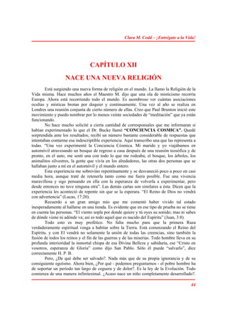 Clara M. Codd – ¡Entrégate a la Vida!




                                 CAPÍTULO XII
                   NACE UNA NUEVA RELIGIÓN
        Está surgiendo una nueva forma de religión en el mundo. La llamo la Religión de la
Vida misma. Hace muchos años el Maestro M. dijo que una ola de misticismo recorría
Europa. Ahora está recorriendo todo el mundo. Es asombroso ver cuántas asociaciones
ocultas y místicas brotan por doquier y continuamente. Una vez al año se realiza en
Londres una reunión conjunta de cierto número de ellas. Creo que Paul Brunton inició este
movimiento y puedo nombrar por lo menos veinte sociedades de “meditación” que ya están
funcionando.
        No hace mucho solicité a cierta cantidad de corresponsales que me informaran si
habían experimentado lo que el Dr. Bucke llamó “CONCIENCIA COSMICA”. Quedé
sorprendida ante los resultados; recibí un número bastante considerable de respuestas que
intentaban contarme esa indescriptible experiencia. Aquí transcribo una que las representa a
todas. “Una vez experimenté la Conciencia Cósmica. Mi marido y yo viajábamos en
automóvil atravesando un bosque de regreso a casa después de una reunión teosófica y de
pronto, en el auto, me sentí una con todo lo que me rodeaba, el bosque, los árboles, los
animalitos silvestres, la gente que vivía en los alrededores, las otras dos personas que se
hallaban junto a mí en el automóvil y el mundo entero.
        Esta experiencia me sobrevino repentinamente y se desvaneció poco a poco en casi
media hora, aunque traté de retenerla tanto como me fuera posible. Fue una vivencia
maravillosa y sigo pensando en ella con la esperanza de volverla a experimentar, pero
desde entonces no tuve ninguna otra”. Las demás cartas son similares a ésta. Dicen que la
experiencia les aconteció de repente sin que se la esperara. “El Reino de Dios no vendrá
con advertencia” (Lucas, 17:20).
        Recuerdo a un gran amigo mío que me comentó haber vivido tal estado
inesperadamente al hallarse en una tienda. Es evidente que en ese tipo de prueba no se tiene
en cuenta las personas. “El viento sopla por donde quiere y tú oyes su sonido; mas ni sabes
de dónde viene ni adónde va; así es todo aquel que es nacido del Espíritu” (Juan, 3:8).
        Todo esto es muy profético. No falta mucho para que la primera Raza
verdaderamente espiritual venga a habitar sobre la Tierra. Está comenzando el Reino del
Espíritu. y con El vendrá no solamente la unión de todas las creencias, sino también la
fusión de todos los reinos y el fin de las guerras y de las miserias. Todo hombre lleva en su
profunda interioridad la inmortal chispa de esa Divina Belleza y sabiduría, ese “Cristo en
vosotros, esperanza de Gloria” como dijo San Pablo. Sólo él puede “salvarlo”, dice
correctamente H. P. B.
        Pero, ¿De qué debe ser salvado?. Nada más que de su propia ignorancia y de su
consiguiente egoísmo. Ahora bien, ¿Por qué - podemos preguntarnos - el pobre hombre ha
de soportar un período tan largo de ceguera y de dolor?. Es la ley de la Evolución. Todo
comienza de una manera infinitesimal. ¿Acaso nace un niño completamente desarrollado?.

                                                                                          44
 