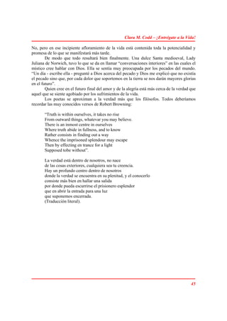Clara M. Codd – ¡Entrégate a la Vida!

No, pero en ese incipiente afloramiento de la vida está contenida toda la potencialidad y
promesa de lo que se manifestará más tarde.
        De modo que todo resultará bien finalmente. Una dulce Santa medioeval, Lady
Juliana de Norwich, tuvo lo que se da en llamar “conversaciones interiores” en las cuales el
místico cree hablar con Dios. Ella se sentía muy preocupada por los pecados del mundo.
“Un día - escribe ella - pregunté a Dios acerca del pecado y Dios me explicó que no existía
el pecado sino que, por cada dolor que soportemos en la tierra se nos darán mayores glorias
en el futuro”.
        Quien cree en el futuro final del amor y de la alegría está más cerca de la verdad que
aquel que se siente agobiado por los sufrimientos de la vida.
        Los poetas se aproximan a la verdad más que los filósofos. Todos deberíamos
recordar las muy conocidos versos de Robert Browning:

       “Truth is within ourselves, it takes no rise
       From outward things, whatevar you may believe.
       There is an inmost centre in ourselves
       Where truth abide in fullness, and to know
       Rather consists in finding out a way
       Whence the imprisoned splendour may escape
       Then by effecting en trance for a light
       Supposed tobe without”.

       La verdad está dentro de nosotros, no nace
       de las cosas exteriores, cualquiera sea tu creencia.
       Hay un profundo centro dentro de nosotros
       donde la verdad se encuentra en su plenitud, y el conocerlo
       consiste más bien en hallar una salida
       por donde pueda escurrirse el prisionero esplendor
       que en abrir la entrada para una luz
       que suponemos encerrada.
       (Traducción literal).




                                                                                           45
 