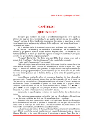 Clara M. Codd – ¡Entrégate a la Vida!




                                   CAPÍTULO I
                                ¿QUE ES DIOS?
        Recuerdo que, cuando yo era joven, se consideraba mala persona a todo aquel que
afirmaba no creer en Dios. En realidad, lo que quería expresar era que no aceptaba la
“imagen” corriente de Dios. Siendo niña imaginaba a Dios, como la mayoría de la gente,
con el aspecto de un anciano señor habitante de los cielos, un viejo señor al cual temía y,
ciertamente, no amaba.
        En la pared del jardín de infantes al que concurría, se leía un texto enmarcado: “Tú,
Oh Dios, me ves”. Las niñeras y las institutrices explicaban que Dios nos observaba de
continuo y que prestaba atención a todas nuestras pequeñas faltas. Yo llevaba una vida
bastante feliz hasta el día en que mi madre sugirió a nuestra joven institutriz: “Creo que a
las niñas hay que enseñarles un poco de religión”.
        “Vengan”, dijo la Srta. Fife. Tomó una gran Biblia de un estante y nos leyó la
historia de la Crucifixión. “¡Qué horrible cuento!”, dije cuando hubo terminado.
        “¡Niña mala! ¡Eso es verdad!”, me contestó.
        Más tarde empecé a escuchar relatos acerca del Paraíso, el cual se encontraba arriba,
en los Cielos, en alguna parte, y acerca del Infierno que se hallaba en algún sitio, “aquí
abajo”. El infierno me horrorizó y me quitó toda la alegría de vivir. Por algunas razones que
tal vez los psicólogos podrían explicar, estaba segura de que mis padres irían allí. De noche
no podía dormir pensando en su horrible destino y en la forma de ayudarlos para su
salvación.
        A medida que pasaban los años, mis temores se disipaban. Me hice más osada y
menos creyente. Cuando tenía casi quince años, un día inesperado, tiré por la borda ese
Dios aterrador y me declaré atea. Muy pocos advirtieron mi actitud. Comencé a despertar
interiormente cuando, merodeando un puesto de libros usados en la pequeña ciudad
campestre conde vivíamos, di con un folleto tamaño bolsillo titulado: “EL MUERTO
QUE VIVE” el cual compré por seis peniques. Contenía fotografías de espíritus. Me
emocioné. “¡Al menos vivimos después de la muerte!”, me dije.
        Justamente, en aquella época, visitaba a mi maestra la hija de un fabricante de
pianos.
        Nos hicimos grandes amigas y me invitó a vivir con ella en Londres. Descubrí que
era una ferviente espiritista. Me llevó con ella a muchas sesiones y reuniones.
        Pero nunca encontré una verdadera ayuda en el espiritismo. Parecía que la mayoría
de los habitantes del más allá se pasaban el tiempo cerca de uno para enviar mensajes
como: “Dile a Mary que me siento feliz”. No mucho después mi padre falleció y nos
fuimos todos a vivir a Suiza, en la histórica ciudad de Ginebra.
        Allí, en la casa del Cónsul de Rusia, el Conde Prozor, me encontré con el Coronel
Henry Olcott, como lo he narrado muchas veces, y escuché la descripción de su vida con
Madame Blavatsky y los cinco Adeptos que él encontrara en cuerpo físico. Ese fue el

                                                                                           5
 