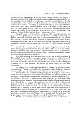Clara M. Codd – ¡Entrégate a la Vida!

comienzo de una nueva existencia para mí. Quizá venga a propósito una pequeña e
interesante anécdota. Solía colaborar económicamente con mi familia enseñando inglés. Un
día contesté el aviso de la hija de un posadero que vivía en las montañas del Jura y deseaba
aprender inglés. Me hospedé en su casa durante tres meses. Los viñedos cubrían las laderas
inferiores de la montaña. Cuando llegó el momento de recoger las uvas, llegaron hombres
de la vecina Saboya para la vendimia. Dormían con las vacas. Se me dijo que dormir con
las vacas curaba la tisis. Allá, en lo más alto de las montañas, no había médicos. Sabias
mujeres que recogían hierbas al alba, antes de que se secara el rocío, las prescribían a los
enfermos. Algunas de ellas eran clarividentes y tenían ojos extraños.
        En aquel entonces, sin título alguno, pues jamás había concurrido al colegio, me
preguntaba cómo podría ganarme mejor la vida. Entonces escuché hablar de una joven
paisana, famosa por orientar a la gente sobre lo que le convenía realizar. Así, una mañana
fui a visitarla. La encontré preparando el almuerzo. Su madre siguió con esa tarea. Me guió
a una habitación interior, entró en trance y me tomó la mano. “Ni doncella, ni cocinera, ni
vendedora”, murmuró. Sorpresivamente dijo; “¡Oh, la veo!”. “¿Qué ve usted?”, pregunté
yo.
        Contestó: “La veo sobre una plataforma con cientos de personas ante usted”. De
nuevo inquirí: “¿Qué estoy haciendo? ¿Soy una actriz?”. “Oh, no, no es una actriz”,
respondió. “Entonces, ¿qué estoy haciendo?”, pregunté otra vez. “No se lo puedo decir,
pero me parece escuchar la música de Wagner”, replicó. Esto ocurrió varios meses antes de
que oyera hablar de Teosofía por primera vez.
        Debe haber miles de seres educados, como yo, con una horrenda imagen de la
Divinidad afirmando que ella es Amor; pero que, al mismo tiempo, puede condenar al
eterno tormento a las criaturas por ella creadas. No es extraño que se produzca, en la
actualidad, una creciente rebelión contra ese increíble aserto. Como ha dicho el Obispo de
Woolwich, el Dr. John Robinson: “La imagen que hemos forjado de Dios debe
desaparecer”.
        Los hombres dirán: “Sin embargo ha de existir un Creador. Este universo no puede
salir de la nada”. Y citarán el texto bíblico que afirma que el hombre fue hecho a imagen y
semejanza de Dios, lo cual entienden como una referencia a nuestros cuerpos físicos.
        Todas nuestras ideas están representadas por algún tipo de imágenes. No nos damos
cuenta de que la mayoría de estas imágenes son símbolos. No debemos tomarlas por
realidades. Tal como un niño piensa en Dios imaginándolo un anciano señor en los cielos,
así también es difícil para el hombre meditar sobre el Creador del universo en otros
términos que no sean humanos. Las antiguas escrituras hindúes enfrentan esta disyuntiva
acerca de cuál idea - la personal o la metafísica - está más cerca de la verdad. Arjuna
pregunta al Señor Sri Krishna si se debe confiar más en aquellos que adoran lo
Inmanifestado o en aquellos que aman a la Divinidad en una forma personal. El Señor
responde que la dificultad es mayor para aquellos cuya mente está dirigida hacia lo
Inmanifestado, “porque el sendero de lo Inmanifestado es difícil de realizar para los
encarnados”. Resulta arduo para el hombre visualizar a Dios en todo lo que no se presente
en términos humanos. Como dijo Voltaire: “En el principio creó Dios al hombre a Su
propia Imagen y, desde entonces, el hombre ha estado devolviéndole el cumplido”.
        Pero hay una sola Vida en todo el universo, en cada forma, y aún en cada átomo.


                                                                                          6
 