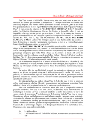 Clara M. Codd – ¡Entrégate a la Vida!

        Esa Vida es una e indivisible. Nunca muere sino que renace una y otra vez en
miríadas de formas que cambian y desaparecen. Y siempre reencarna en formas más
elevadas y mejores. Este cambio rítmico e incesante se llama evolución. ¿Qué es esa Vida
Una que se manifiesta en todo lugar? El Profesor Radhakrishanan da la respuesta: “Vida es
Dios”. O bien, según las palabras de “LA DOCTRINA SECRETA”, de H. P. Blavatsky,
existe “un Principio Omnipresente, Eterno, Sin Límites e Inmutable sobre el cual es
imposible toda especulación puesto que trasciende el poder de la concepción humana y
puede ser empequeñecido por cualquier expresión o comparación humana”. (“La doctrina
secreta, Ed. Kier, Vol. 1, pág. 79). O podríamos citar “EL IDILIO DEL LOTO
BLANCO”, de Mabel Collins: “El principio dador de vida habita dentro de nosotros y
fuera de nosotros; es inmortal y eternamente benéfico; no se oye, ni se ve ni se huele, pero
lo percibe el hombre que aspira a la percepción”.
        “LA DOCTRINA SECRETA” dice también que el espíritu en el hombre es una
chispa de esa omnipenetrante Vida y enseña “la identidad fundamental de todas las Almas
con el Alma Suprema Universal, siendo esta última un aspecto de la Raíz Desconocida, y el
peregrinaje obligatorio para toda Alma -chispa de la primera- a través del Ciclo de
Encarnación, o de Necesidad, de acuerdo con la Ley Cíclica y Kármica”. (Nota al pie, Ibid.
Ed. Kier, Pág. 81). Esto ocurre porque cada hijo del hombre es también, y eternamente, un
Hijo del Altísimo. Tal la herencia que nadie puede quitarle.
        De tal manera va surgiendo en el mundo un nuevo concepto de la Divinidad y, con
ello, un testimonio de lo que podemos llamar una nueva religión, la Religión de la Vida
Misma. De esto surgen muchas implicaciones llenas de esperanza e iluminación para los
hombres.
        La antigua idea de una Divinidad personal ha resultado ser desastrosa según lo
expresa un Adepto tan grande como es el Mahachohan cuando escribe: “El mundo en
general y el Cristianismo en especial, entregados por dos mil años al gobierno de un Dios
personal, así como sus sistemas políticos y sociales basados en esa idea, han experimentado
actualmente un fracaso”.
        En todas partes hay una Vida y ésta es Una. H. P. B. (En todo el libro la autora se
refiere con frecuencia a la Sra. Blavatsky solamente con las iniciales de su nombre. Nota
del editor) llama “el principio de limitación” a las formas que la incorporan.
        Esa vida omnipenetrante es demasiado vasta para que la comprendan nuestros
pequeños intelectos. Pero que exista una Unidad, un Principio Vital omniabarcante, es
evidente por sí misma. La Vida se expande alrededor y dentro de nosotros y a través de
varios estados de conciencia. Y se trata siempre de la misma Vida, la Vida Una, la Única.
No podernos afirmar qué la hace crecer, qué la hace expandir y contraer, crear y destruir.
Acerca de ella sabemos tan sólo dos cosas: que avanza en forma cíclica y que es gobernada
por una Ley inmutable, una Ley que no conoce modificación, “ayer, y hoy, y siempre”, la
eterna Voluntad del universo que señala algún lejano evento hacia el cual se mueve toda la
Creación. En la terminología religiosa se la designa con el nombre de la Voluntad de Dios.
Ordenemos estas ideas en forma tabulada.

       1.-    La Vida es Dios.
       2.-    La Vida es Universal. En la Vida “vivimos, nos movemos y tenemos nuestro
              ser”.

                                                                                          7
 