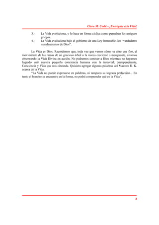 Clara M. Codd – ¡Entrégate a la Vida!

       3.-    La Vida evoluciona, y lo hace en forma cíclica como pensaban los antiguos
              griegos.
       4.-    La Vida evoluciona bajo el gobierno de una Ley inmutable, los “verdaderos
              mandamientos de Dios”.

        La Vida es Dios. Recordemos que, toda vez que vemos cómo se abre una flor, el
movimiento de las ramas de un gracioso árbol o la marea creciente o menguante, estamos
observando la Vida Divina en acción. No podremos conocer a Dios mientras no hayamos
logrado unir nuestra pequeña conciencia humana con la inmortal, omnipenetrante,
Conciencia y Vida que nos circunda. Quisiera agregar algunas palabras del Maestro D. K.
acerca de la Vida.
        “La Vida no puede expresarse en palabras, ni tampoco su lograda perfección... En
tanto el hombre se encuentre en la forma, no podrá comprender qué es la Vida”.




                                                                                      8
 