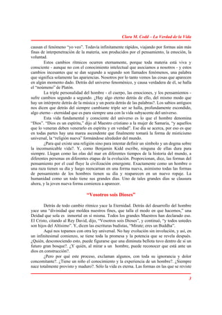Clara M. Codd – La Verdad de la Vida

causan el fenómeno “yo veo”. Todavía infinitamente rápidos, viajando por formas aún más
finas de interpenetración de la materia, son producidos por el pensamiento, la emoción, la
voluntad.
        Estos cambios rítmicos ocurren eternamente, porque toda materia está viva y
consciente - aunque no con el conocimiento intelectual que asociamos a nosotros - y estos
cambios incesantes que se dan segundo a segundo son llamados fenómenos, una palabra
que significa solamente las apariencias. Nosotros por lo tanto vemos las cosas que aparecen
en algún momento dado. Detrás del universo fenoménico, y causa verdadera de él, se halla
el “noúmeno” de Platón.
        La triple personalidad del hombre - el cuerpo, las emociones, y los pensamientos -
sufre cambios segundo a segundo. ¿Hay algo eterno detrás de ello, del mismo modo que
hay un intérprete detrás de la música y un poeta detrás de las palabras?. Los sabios antiguos
nos dicen que detrás del siempre cambiante triple ser se halla, profundamente escondido,
algo eterno - eternidad que es para siempre una con la vida subyacente del universo.
        Esta vida fundamental y consciente del universo es lo que el hombre denomina
“Dios”. “Dios es un espíritu,” dijo al Maestro cristiano a la mujer de Samaria, “y aquellos
que lo veneran deben venerarlo en espíritu y en verdad”. Ese día se acerca, por eso es que
en todas partes hay una marea ascendente que finalmente tomará la forma de misticismo
universal, la “religión nueva” formándose alrededor del mundo.
        ¿Para qué existe una religión sino para intentar definir un símbolo y un dogma sobre
la incomunicable vida?. Y, como Benjamin Kidd escribe, ninguna de ellas dura para
siempre. Llegan como las olas del mar en diferentes tiempos de la historia del mundo, a
diferentes personas en diferentes etapas de la evolución. Proporcionan, dice, las formas del
pensamiento por el cual fluye la civilización emergente. Exactamente como un hombre o
una raza tienen su día y luego reencarnan en una forma nueva, asimismo todas las formas
de pensamiento de los hombres tienen su día y reaparecen en un nuevo ropaje. La
humanidad como un todo tiene sus grandes días. Uno de tales grandes días se clausura
ahora, y la joven nueva forma comienza a aparecer.

                                “Vosotros sois Dioses”

        Detrás de todo cambio rítmico yace la Eternidad. Detrás del desarrollo del hombre
yace una “divinidad que moldea nuestros fines, que talla el modo en que hacemos,” una
Deidad que sola es inmortal en sí misma. Todos los grandes Maestros han declarado eso.
El Cristo, citando al Rey David, dijo, “Vosotros sois Dioses”, y continuó, “y todos ustedes
son hijos del Altísimo”. Y, dicen las escrituras budistas, “Mírate; eres un Buddha”.
        Aquí nos topamos con otra ley universal. No hay evolución sin involución, y así, en
un infinitesimal comienzo, se tiene toda la promesa y la potencia que se revela después.
¿Quién, desconociendo esto, puede figurarse que una diminuta bellota tuvo dentro de sí un
futuro gran bosque?. ¿Y quién, al mirar a un hombre, puede reconocer que está ante un
dios en construcción?.
        ¿Pero por qué este proceso, exclaman algunos, con toda su ignorancia y dolor
concomitante?. ¿Tiene un niño el conocimiento y la experiencia de un hombre?. ¿Siempre
nace totalmente provisto y maduro?. Sólo la vida es eterna. Las formas en las que se reviste

                                                                                           3
 
