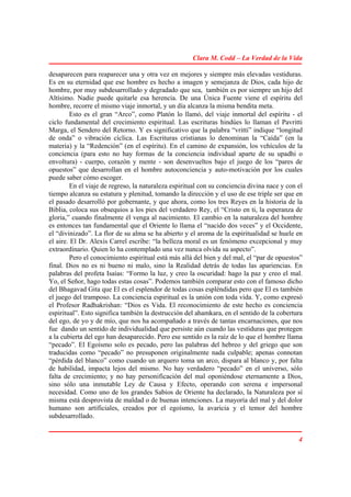 Clara M. Codd – La Verdad de la Vida

desaparecen para reaparecer una y otra vez en mejores y siempre más elevadas vestiduras.
Es en su eternidad que ese hombre es hecho a imagen y semejanza de Dios, cada hijo de
hombre, por muy subdesarrollado y degradado que sea, también es por siempre un hijo del
Altísimo. Nadie puede quitarle esa herencia. De una Única Fuente viene el espíritu del
hombre, recorre el mismo viaje inmortal, y un día alcanza la misma bendita meta.
         Esto es el gran “Arco”, como Platón lo llamó, del viaje inmortal del espíritu - el
ciclo fundamental del crecimiento espiritual. Las escrituras hindúes lo llaman el Pavritti
Marga, el Sendero del Retorno. Y es significativo que la palabra “vritti” indique “longitud
de onda” o vibración cíclica. Las Escrituras cristianas lo denominan la “Caída” (en la
materia) y la “Redención” (en el espíritu). En el camino de expansión, los vehículos de la
conciencia (para esto no hay formas de la conciencia individual aparte de su upadhi o
envoltura) - cuerpo, corazón y mente - son desenvueltos bajo el juego de los “pares de
opuestos” que desarrollan en el hombre autoconciencia y auto-motivación por los cuales
puede saber cómo escoger.
         En el viaje de regreso, la naturaleza espiritual con su conciencia divina nace y con el
tiempo alcanza su estatura y plenitud, tomando la dirección y el uso de ese triple ser que en
el pasado desarrolló por gobernante, y que ahora, como los tres Reyes en la historia de la
Biblia, coloca sus obsequios a los pies del verdadero Rey, el “Cristo en ti, la esperanza de
gloria,” cuando finalmente él venga al nacimiento. El cambio en la naturaleza del hombre
es entonces tan fundamental que el Oriente lo llama el “nacido dos veces” y el Occidente,
el “divinizado”. La flor de su alma se ha abierto y el aroma de la espiritualidad se huele en
el aire. El Dr. Alexis Carrel escribe: “la belleza moral es un fenómeno excepcional y muy
extraordinario. Quien lo ha contemplado una vez nunca olvida su aspecto”.
         Pero el conocimiento espiritual está más allá del bien y del mal, el “par de opuestos”
final. Dios no es ni bueno ni malo, sino la Realidad detrás de todas las apariencias. En
palabras del profeta Isaías: “Formo la luz, y creo la oscuridad: hago la paz y creo el mal.
Yo, el Señor, hago todas estas cosas”. Podemos también comparar esto con el famoso dicho
del Bhagavad Gita que El es el esplendor de todas cosas espléndidas pero que El es también
el juego del tramposo. La conciencia espiritual es la unión con toda vida. Y, como expresó
el Profesor Radhakrishan: “Dios es Vida. El reconocimiento de este hecho es conciencia
espiritual”. Esto significa también la destrucción del ahamkara, en el sentido de la cobertura
del ego, de yo y de mío, que nos ha acompañado a través de tantas encarnaciones, que nos
fue dando un sentido de individualidad que persiste aún cuando las vestiduras que protegen
a la cubierta del ego han desaparecido. Pero ese sentido es la raíz de lo que el hombre llama
“pecado”. El Egoísmo solo es pecado, pero las palabras del hebreo y del griego que son
traducidas como “pecado” no presuponen originalmente nada culpable; apenas connotan
“pérdida del blanco” como cuando un arquero toma un arco, dispara al blanco y, por falta
de habilidad, impacta lejos del mismo. No hay verdadero “pecado” en el universo, sólo
falta de crecimiento; y no hay personificación del mal oponiéndose eternamente a Dios,
sino sólo una inmutable Ley de Causa y Efecto, operando con serena e impersonal
necesidad. Como uno de los grandes Sabios de Oriente ha declarado, la Naturaleza por sí
misma está desprovista de maldad o de buenas intenciones. La mayoría del mal y del dolor
humano son artificiales, creados por el egoísmo, la avaricia y el temor del hombre
subdesarrollado.


                                                                                              4
 