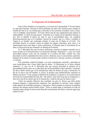 Clara M. Codd – La Verdad de la Vida


                                  La Esperanza de la Humanidad

        Sólo el Dios-Hombre es la esperanza y el socorro de la humanidad. Y Él está latente
en cada alma humana. Alcanzó la unión profunda con toda vida, destruyó para siempre la
semilla del mal en él, esa semilla que se describe en las escrituras orientales como a-vidya,
“sin el verdadero conocimiento”. El Cristo utilizó más de una comparación para indicar lo
indescriptible: la “perla de gran precio” enterrada en el campo de la naturaleza humana y
que sólo es hallada al precio de todo lo que la personalidad tiene, ese completo
descorazonamiento que es la verdadera “pureza de corazón” que ve a Dios; y también el
“ángel en un hombre que contempla siempre el rostro de mi Padre en el Cielo”. Esa
divinidad interior en nosotros nunca ha dejado los lugares celestiales, pero envía a su
representante hasta aquí abajo a reunir experiencia, el alimento para el crecimiento de su
alma, la efervescencia que retornará a él después de la muerte.
        H. P. Blavatsky dice que los devas anfitriones conectan el espíritu inmortal con su
nuevo cuerpo en el momento previo al nacimiento llamado “animación1”, y que a la visión
clarividente aparece como una luz entrando en el cerebro del bebé. Cuando una vida,
desciende al centro resplandeciente del corazón o chakram, nace el conocimiento espiritual.
Después de la muerte el mismo poder arrastra el aroma de la vida que concluye retornando
a sí misma.
        Esta tremenda verdad ha llegado a ser más exactamente conocida y apreciada en
estos maravillosos días. Como Dean Inge ha dicho, “el Misticismo en el única religión
auténtica”. Y, otra vez H. P. Blavatsky dice que nuestra divinidad se derrama en la
personalidad inferior pero no lo sabe hasta que la personalidad la haya adorado y venerado.
De ahí el súbito interés que se ha instalado por todas las formas de yoga y misticismo. El
día de la nueva raza del hombre se acerca, la primera raza auténticamente espiritual en
habitar esta tierra. Y trae consigo la abolición de la pobreza y la guerra y un reconocimiento
universal de la proximidad del más allá, “ahí afuera,” pero más cerca que la respiración, y
más cerca aún de las manos que de la respiración, y todavía más que las manos y pies.
        Todos los grandes Maestros han enseñado esa gran fe. Pienso que Ellos jamás
fundaron dogmas y organizaciones religiosas. Sus seguidores lo hicieron. Estos tiempos
están repletos de tremendos presagios y esperanzas. Nunca pueden ser mejores las palabras
poéticas del antiguo profeta hebreo Isaías: “Ellos no harán daño ni destruirán en toda mi
montaña santa: porque la tierra estará llena del conocimiento del Señor, como las aguas que
cubren el mar”.




1
    “quickening” en el original, que también podría traducirse por aceleración o avivamiento. (N. del T.).

                                                                                                             5
 