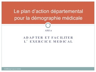 AXE 2 ADAPTER ET FACILITER L’EXERCICE MEDICAL Le plan d’action départemental pour la démographie médicale Coddem47-23/11/2009 