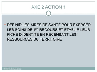 AXE 2 ACTION 1 DEFINIR LES AIRES DE SANTE POUR EXERCER LES SOINS DE 1 ER  RECOURS ET ETABLIR LEUR FICHE D’IDENTITE EN RECENSANT LES RESSOURCES DU TERRITOIRE Coddem47-23/11/2009 