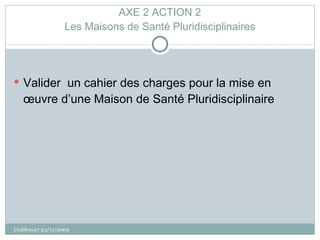 AXE 2 ACTION 2 Les Maisons de Santé Pluridisciplinaires Valider  un cahier des charges pour la mise en œuvre d’une Maison de Santé Pluridisciplinaire Coddem47-23/11/2009 