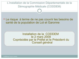 L’installation de la Commission Départementale de la Démographie Médicale (CODDEM) Le risque  à terme de ne pas couvrir les besoins de santé de la population de Lot et Garonne Installation de la  CODDEM  le 2 mars 2009 Coprésidée par le Préfet et le Président du Conseil général Coddem47-23/11/2009 