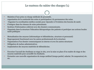 Le contenu du cahier des charges (1) Maintien d’une prise en charge médicale de proximité,  organisation de la continuité des soins et participation à la permanence des soins. Organiser la coordination médico-sociale pour répondre à l’évolution des besoins de santé.  S’intégrer dans les réseaux de soins préexistants.  Système d’information cohérent avec des dossiers communicants. Organisée dans la structure l’éducation thérapeutique des patients et participer aux actions locales santé publiques Mutualisation des moyens (informatique et télémédecine, structure et personnel) Regroupement fonctionnel avec les autres professionnels de la structure Organisation d’un dossier communiquant en interne et avec les autres structures Délégation de taches administratives Implantation des moyens matériels de télémédecine. Favoriser l’accueil des étudiants en stage in situ, avec la mise en place d’un maître de stage et des moyens matériels pour accueillir les étudiants. Permettre une nouvelle organisation du temps médical (temps partiel, salariat. De suspension) etc. etc. 