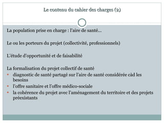 Le contenu du cahier des charges (2) La population prise en charge : l’aire de santé... Le ou les porteurs du projet (collectivité, professionnels) L’étude d’opportunité et de faisabilité La formalisation du projet collectif de santé diagnostic de santé partagé sur l’aire de santé considérée càd les besoins l’offre sanitaire et l’offre médico-sociale la cohérence du projet avec l’aménagement du territoire et des projets préexistants 