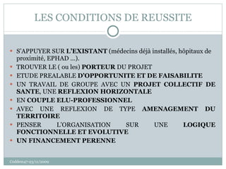 LES CONDITIONS DE REUSSITE S’APPUYER SUR  L’EXISTANT  (médecins déjà installés, hôpitaux de proximité, EPHAD …). TROUVER LE ( ou les)  PORTEUR  DU PROJET ETUDE PREALABLE  D’OPPORTUNITE ET DE FAISABILITE UN TRAVAIL DE GROUPE AVEC UN  PROJET COLLECTIF DE SANTE , UNE  REFLEXION HORIZONTALE EN  COUPLE ELU-PROFESSIONNEL AVEC UNE REFLEXION DE TYPE  AMENAGEMENT DU TERRITOIRE PENSER L’ORGANISATION SUR UNE  LOGIQUE FONCTIONNELLE ET EVOLUTIVE UN FINANCEMENT PERENNE Coddem47-23/11/2009 