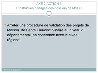 AXE 2 ACTION 3 L’instruction partagée des dossiers de MSPD Arrêter une procédure de validation des projets de Maison  de Santé Pluridisciplinaire au niveau du départemental, en cohérence avec le niveau régional Coddem47-23/11/2009 