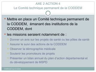 AXE 2 ACTION 4 Le Comité technique permanent de la CODDEM Mettre en place un Comité technique permanent de la CODDEM,  émanant des institutions de la CODDEM, dont  les missions seraient notamment de : Donner un avis sur les projets de santé ou les pôles de santé Assurer le suivi des actions de la CODDEM Observer la démographie médicale Soutenir les promoteurs de projets Présenter un bilan annuel du plan d’action départemental et du développement de MSPD Coddem47-23/11/2009 