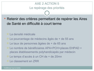 AXE 2 ACTION 5 Le repérage des priorités Retenir des critères permettant de repérer les Aires de Santé en difficulté à court terme La densité médicale Le pourcentage de médecins âgés de + de 55 ans  Le taux de personnes âgées de + de 65 ans  Le nombre de bénéficiaires APA+PCH+places EHPAD + places établissements polyhandicapés par médecin Le temps d’accès à un CH de + de 20mn Le classement en ZRR Coddem47-23/11/2009 