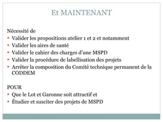 Et MAINTENANT Nécessité de Valider les propositions atelier 1 et 2 et notamment  Valider les aires de santé Valider le cahier des charges d’une MSPD Valider la procédure de labellisation des projets Arrêter la composition du Comité technique permanent de la CODDEM POUR  Que le Lot et Garonne soit attractif et  Étudier et susciter des projets de MSPD  