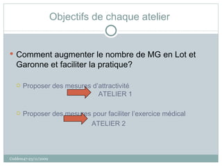 Objectifs de chaque atelier  Comment augmenter le nombre de MG en Lot et Garonne et faciliter la pratique? Proposer des mesures d’attractivité  ATELIER 1 Proposer des mesures pour faciliter l’exercice médical ATELIER 2  Coddem47-23/11/2009 