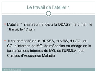 Le travail de l’atelier 1 L’atelier 1 s’est réuni 3 fois à la DDASS : le 6 mai,  le 19 mai, le 17 juin il est composé de la DDASS, la MRS, du CG,  du CO, d’internes de MG, de médecins en charge de la formation des internes de MG, de l’URMLA, des Caisses d’Assurance Maladie Coddem47-23/11/2009 
