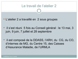 Le travail de l’atelier 2 L’atelier 2 a travaillé en  2 sous groupes il s’est réuni  5 fois au Conseil général : le 13 mai, 3 juin, 9 juin, 7 juillet et 28 septembre il est composé de la DDASS, l’ARH, du  CG, du CO, d’internes de MG, du Centre 15, des Caisses d’Assurance Maladie, de l’URMLA Coddem47-23/11/2009 