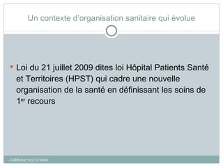 Un contexte d’organisation sanitaire qui évolue Loi du 21 juillet 2009 dites loi Hôpital Patients Santé et Territoires (HPST) qui cadre une nouvelle organisation de la santé en définissant les soins de 1 er  recours Coddem47-23/11/2009 