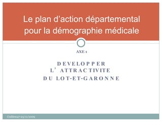 AXE 1 DEVELOPPER L’ATTRACTIVITE  DU LOT-ET-GARONNE Le plan d’action départemental pour la démographie médicale Coddem47-23/11/2009 