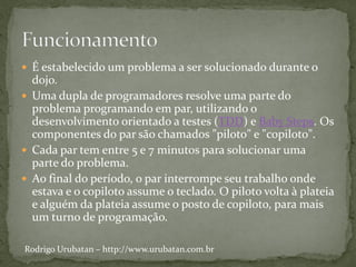  É estabelecido um problema a ser solucionado durante o
  dojo.
 Uma dupla de programadores resolve uma parte do
  problema programando em par, utilizando o
  desenvolvimento orientado a testes (TDD) e Baby Steps. Os
  componentes do par são chamados "piloto" e "copiloto".
 Cada par tem entre 5 e 7 minutos para solucionar uma
  parte do problema.
 Ao final do período, o par interrompe seu trabalho onde
  estava e o copiloto assume o teclado. O piloto volta à plateia
  e alguém da plateia assume o posto de copiloto, para mais
  um turno de programação.

Rodrigo Urubatan – http://www.urubatan.com.br
 
