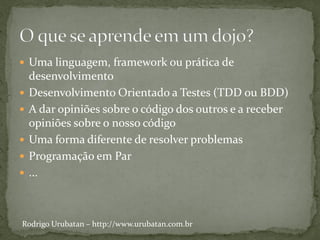  Uma linguagem, framework ou prática de
    desenvolvimento
   Desenvolvimento Orientado a Testes (TDD ou BDD)
   A dar opiniões sobre o código dos outros e a receber
    opiniões sobre o nosso código
   Uma forma diferente de resolver problemas
   Programação em Par
   ...



Rodrigo Urubatan – http://www.urubatan.com.br
 