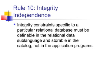 Rule 10: Integrity
Independence
 Integrity constraints specific to a
particular relational database must be
definable in the relational data
sublanguage and storable in the
catalog, not in the application programs.
 