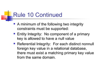 Rule 10 Continued
 A minimum of the following two integrity
constraints must be supported:
 Entity Integrity: No component of a primary
key is allowed to have a null value
 Referential Integrity: For each distinct nonnull
foreign key value in a relational database,
there must exist a matching primary key value
from the same domain.
 